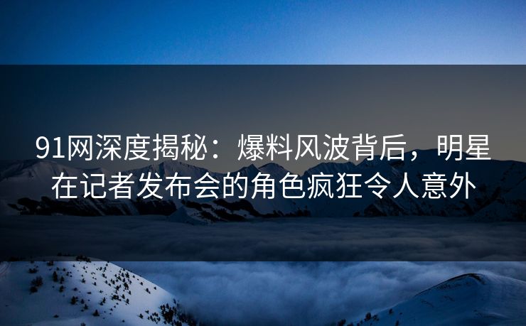 91网深度揭秘:爆料风波背后,明星在记者发布会的角色疯狂令人意外