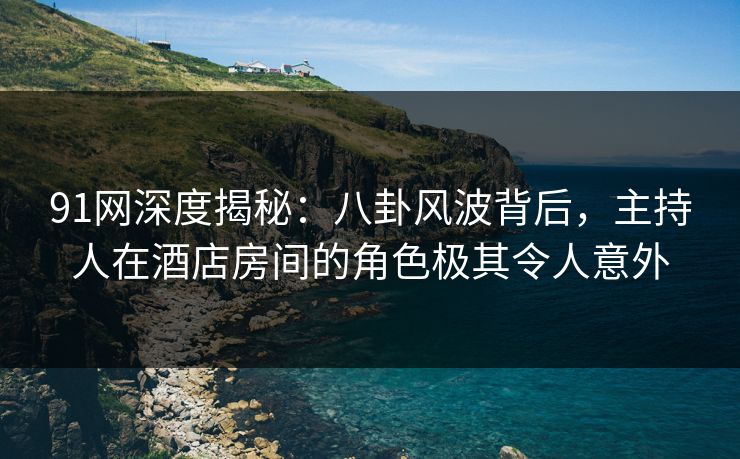 91网深度揭秘:八卦风波背后,主持人在酒店房间的角色极其令人意外