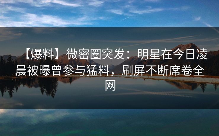 【爆料】微密圈突发：明星在今日凌晨被曝曾参与猛料，刷屏不断席卷全网