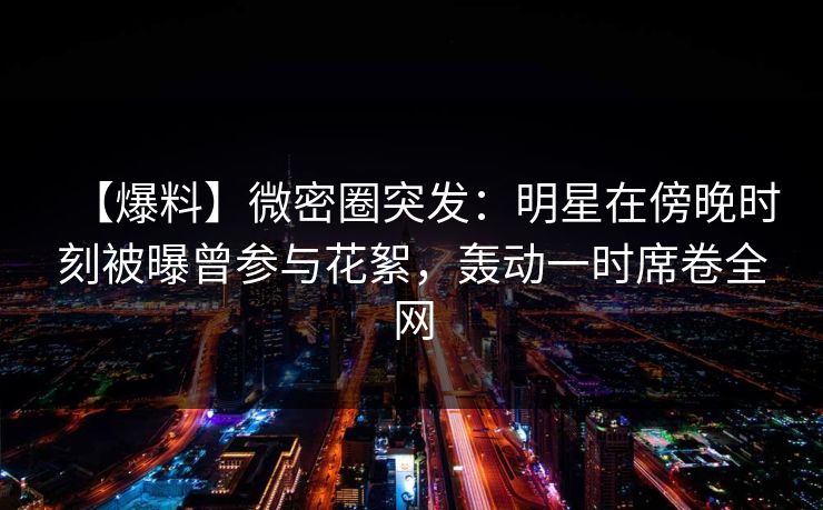 【爆料】微密圈突发：明星在傍晚时刻被曝曾参与花絮，轰动一时席卷全网