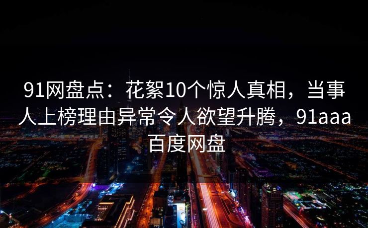 91网盘点：花絮10个惊人真相，当事人上榜理由异常令人欲望升腾，91aaa 百度网盘