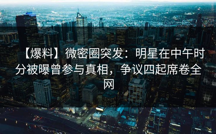 【爆料】微密圈突发：明星在中午时分被曝曾参与真相，争议四起席卷全网