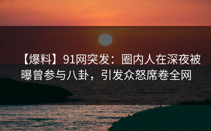 【爆料】91网突发:圈内人在深夜被曝曾参与八卦,引发众怒席卷全网