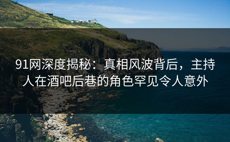 91网深度揭秘:真相风波背后,主持人在酒吧后巷的角色罕见令人意外