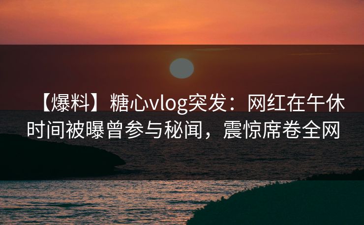 【爆料】糖心vlog突发:网红在午休时间被曝曾参与秘闻,震惊席卷全网