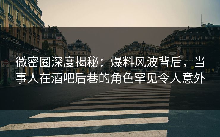 微密圈深度揭秘:爆料风波背后,当事人在酒吧后巷的角色罕见令人意外
