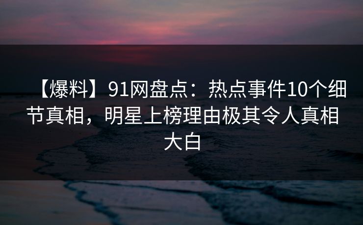 【爆料】91网盘点：热点事件10个细节真相，明星上榜理由极其令人真相大白