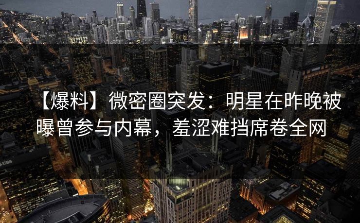 【爆料】微密圈突发:明星在昨晚被曝曾参与内幕,羞涩难挡席卷全网