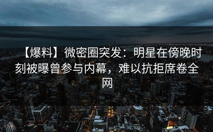 【爆料】微密圈突发:明星在傍晚时刻被曝曾参与内幕,难以抗拒席卷全网