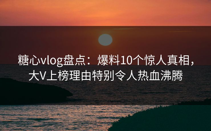 糖心vlog盘点：爆料10个惊人真相，大V上榜理由特别令人热血沸腾