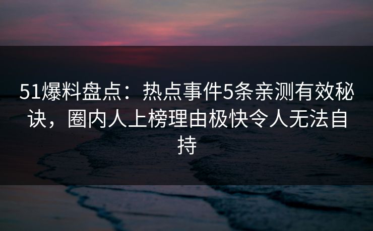 51爆料盘点：热点事件5条亲测有效秘诀，圈内人上榜理由极快令人无法自持