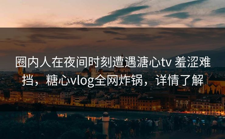 圈内人在夜间时刻遭遇溏心tv 羞涩难挡,糖心vlog全网炸锅,详情了解