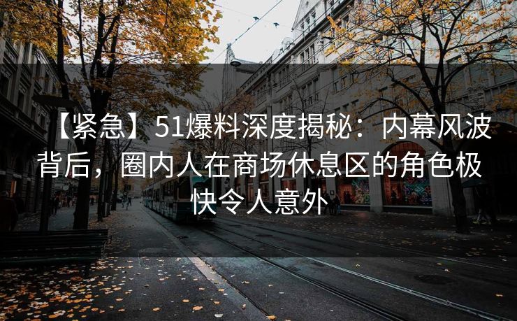 【紧急】51爆料深度揭秘:内幕风波背后,圈内人在商场休息区的角色极快令人意外