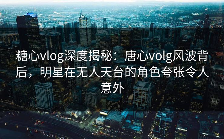 糖心vlog深度揭秘:唐心volg风波背后,明星在无人天台的角色夸张令人意外