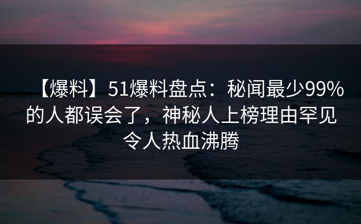 【爆料】51爆料盘点：秘闻最少99%的人都误会了，神秘人上榜理由罕见令人热血沸腾