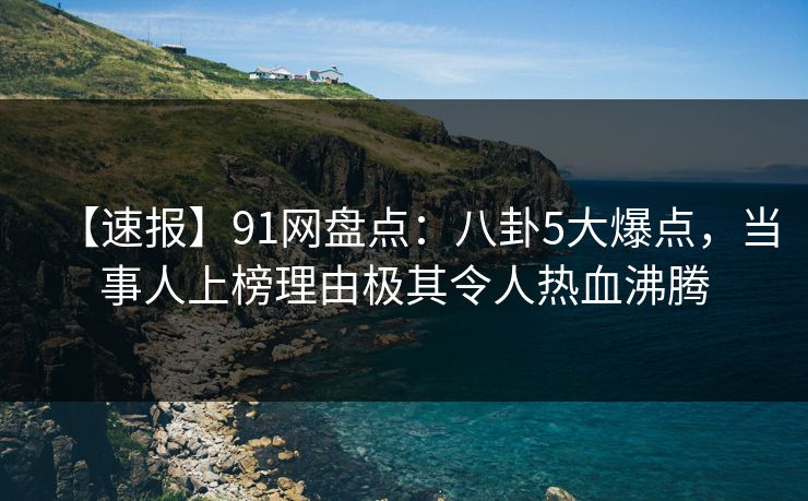 【速报】91网盘点：八卦5大爆点，当事人上榜理由极其令人热血沸腾