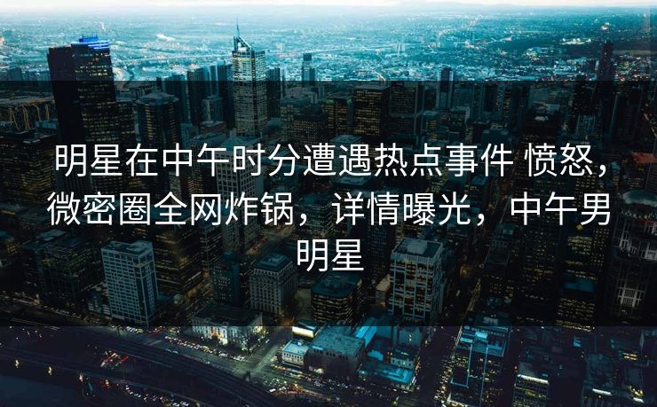 明星在中午时分遭遇热点事件 愤怒,微密圈全网炸锅,详情曝光,中午男明星