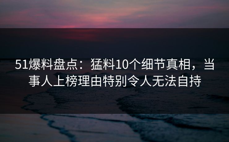 51爆料盘点：猛料10个细节真相，当事人上榜理由特别令人无法自持