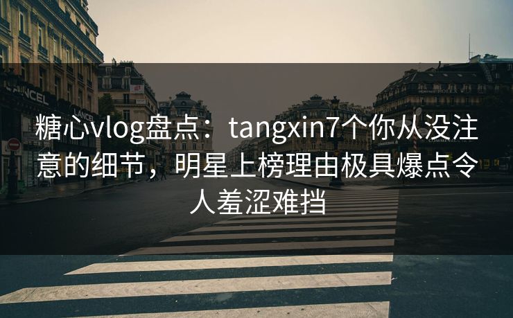 糖心vlog盘点：tangxin7个你从没注意的细节，明星上榜理由极具爆点令人羞涩难挡