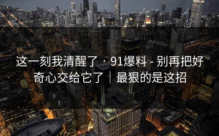 这一刻我清醒了 · 91爆料 - 别再把好奇心交给它了|最狠的是这招