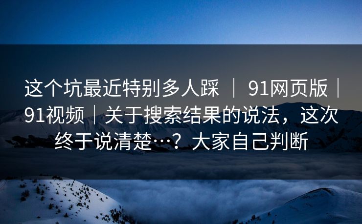 这个坑最近特别多人踩 ｜ 91网页版｜91视频｜关于搜索结果的说法，这次终于说清楚…？大家自己判断