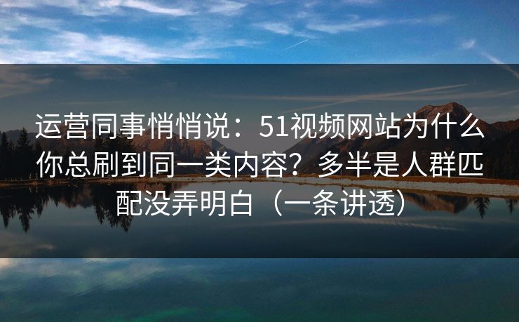 运营同事悄悄说：51视频网站为什么你总刷到同一类内容？多半是人群匹配没弄明白（一条讲透）