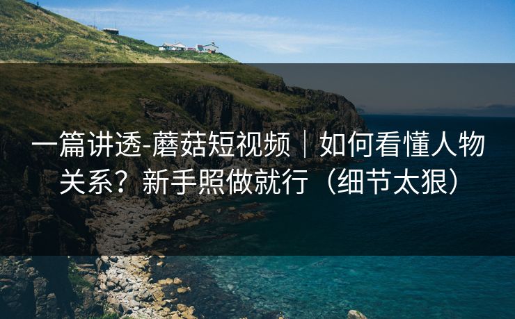 一篇讲透-蘑菇短视频｜如何看懂人物关系？新手照做就行（细节太狠）