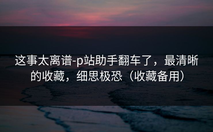 这事太离谱-p站助手翻车了，最清晰的收藏，细思极恐（收藏备用）