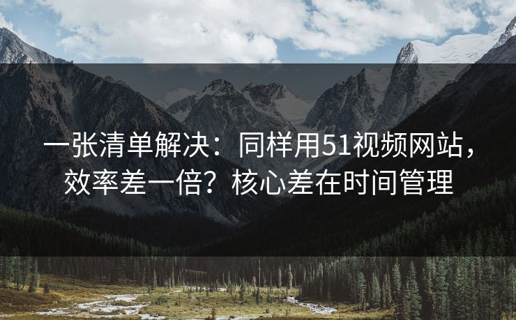 一张清单解决：同样用51视频网站，效率差一倍？核心差在时间管理