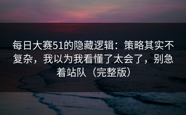 每日大赛51的隐藏逻辑：策略其实不复杂，我以为我看懂了太会了，别急着站队（完整版）