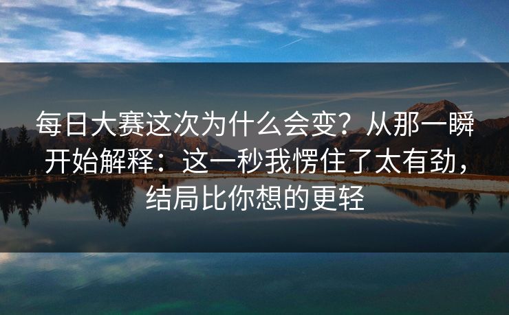 每日大赛这次为什么会变？从那一瞬开始解释：这一秒我愣住了太有劲，结局比你想的更轻