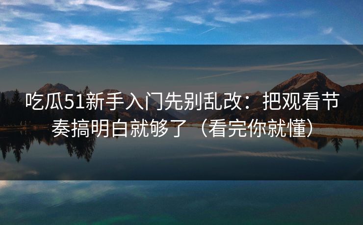 吃瓜51新手入门先别乱改：把观看节奏搞明白就够了（看完你就懂）