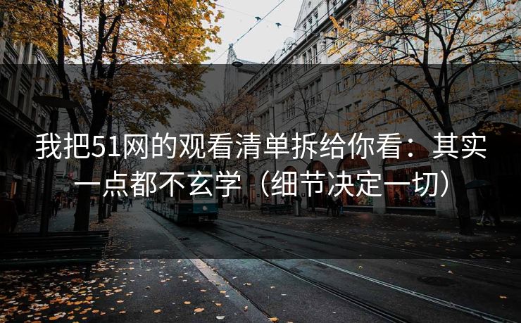 我把51网的观看清单拆给你看：其实一点都不玄学（细节决定一切）