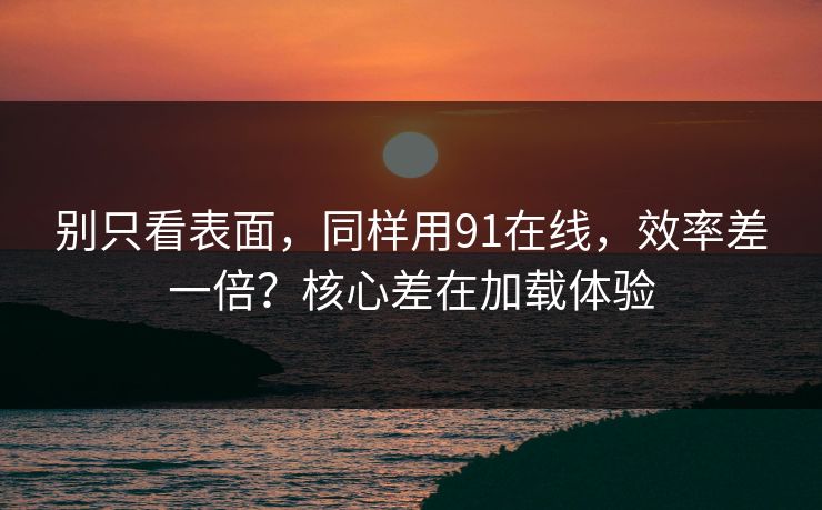 别只看表面，同样用91在线，效率差一倍？核心差在加载体验