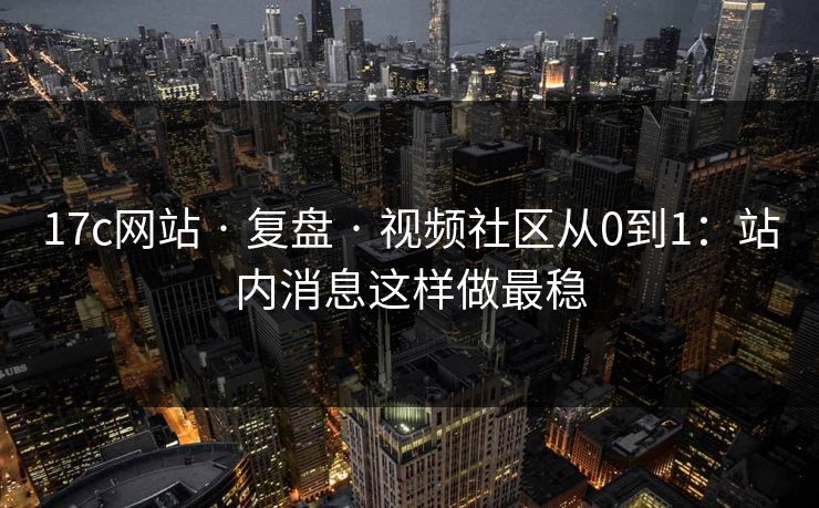 17c网站 · 复盘 · 视频社区从0到1:站内消息这样做最稳
