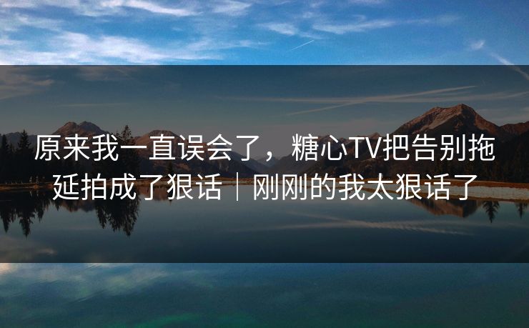 原来我一直误会了,糖心TV把告别拖延拍成了狠话|刚刚的我太狠话了