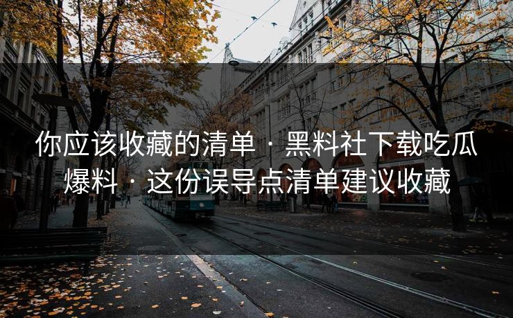 你应该收藏的清单 · 黑料社下载吃瓜爆料 · 这份误导点清单建议收藏