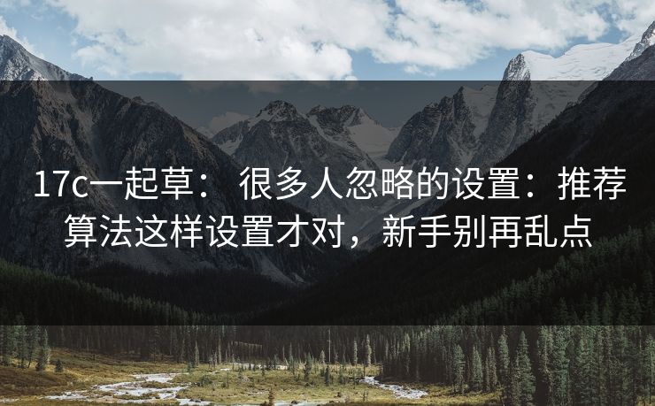 17c一起草: 很多人忽略的设置:推荐算法这样设置才对,新手别再乱点