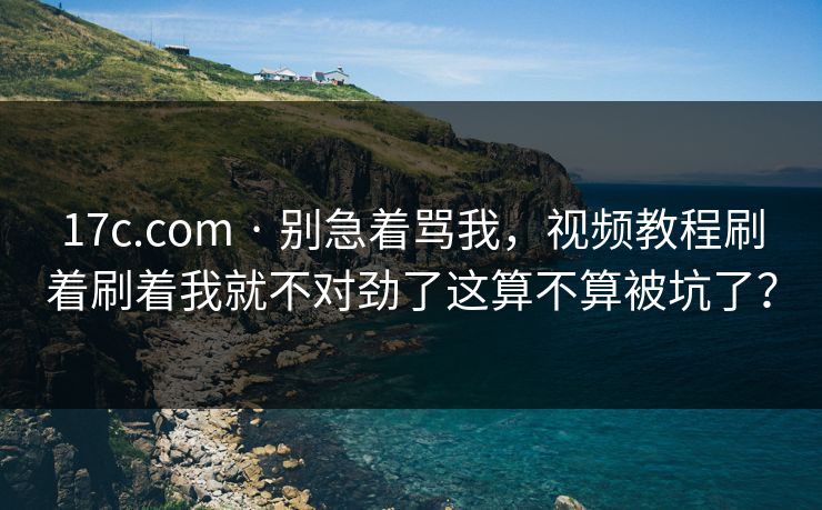 17c.com · 别急着骂我，视频教程刷着刷着我就不对劲了这算不算被坑了？